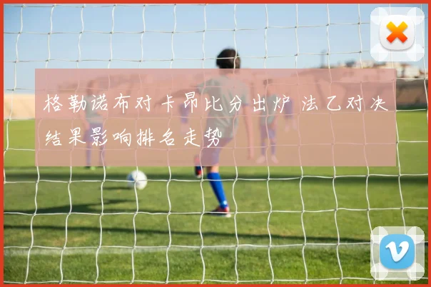 格勒诺布对卡昂比分出炉 法乙对决结果影响排名走势