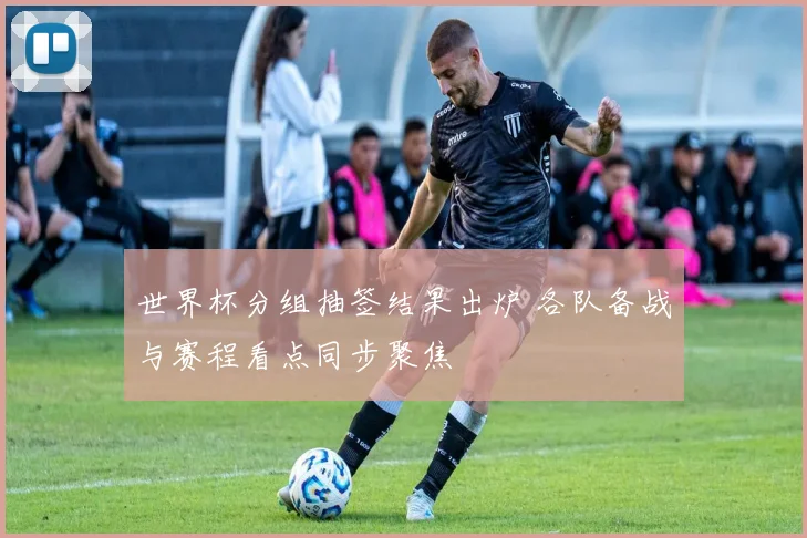 世界杯分组抽签结果出炉 各队备战与赛程看点同步聚焦