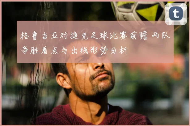 格鲁吉亚对捷克足球比赛前瞻 两队争胜看点与出线形势分析