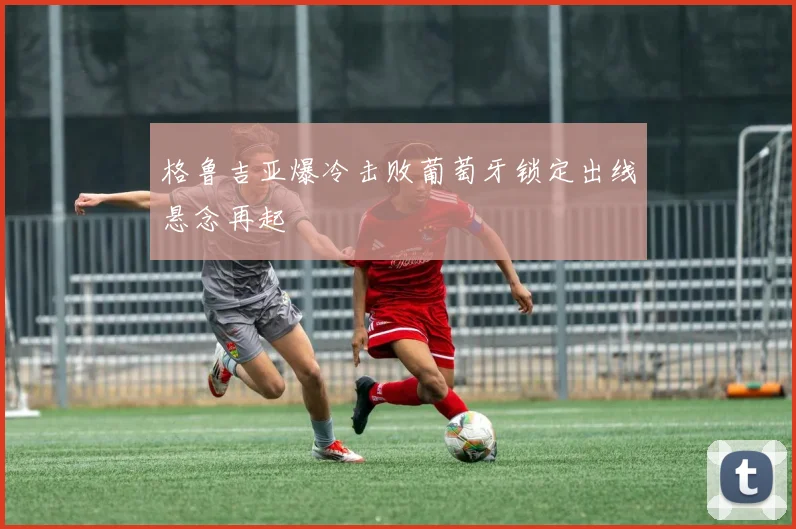 格鲁吉亚爆冷击败葡萄牙锁定出线悬念再起