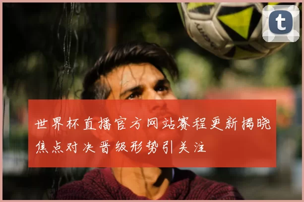 世界杯直播官方网站赛程更新揭晓焦点对决晋级形势引关注