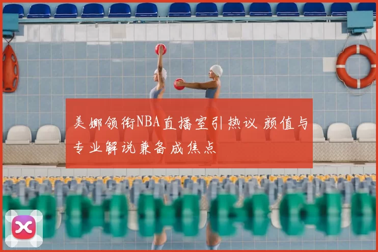 美娜领衔NBA直播室引热议 颜值与专业解说兼备成焦点