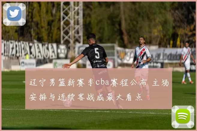 辽宁男篮新赛季cba赛程公布 主场安排与连续客战成最大看点