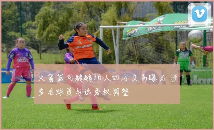 火箭篮网鹈鹕76人四方交易曝光 涉多名球员与选秀权调整