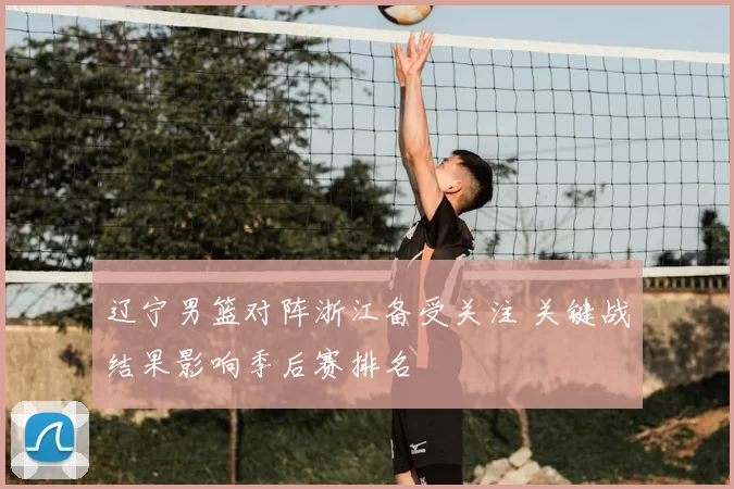 辽宁男篮对阵浙江备受关注 关键战结果影响季后赛排名