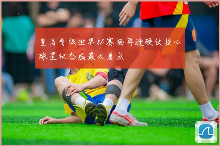 皇马晋级世界杯赛场再迎硬仗核心球星状态成最大看点