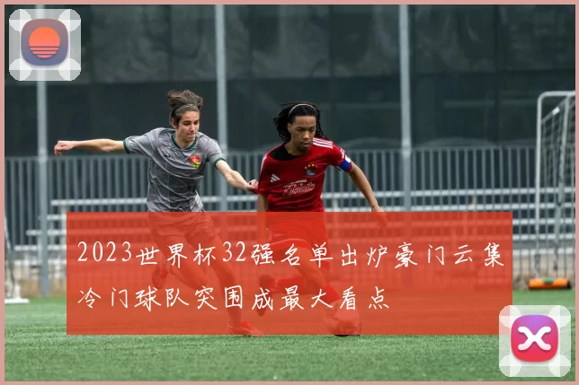 2023世界杯32强名单出炉豪门云集冷门球队突围成最大看点