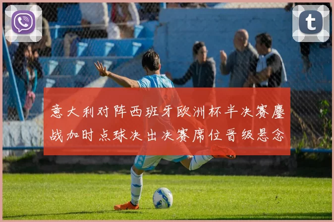 意大利对阵西班牙欧洲杯半决赛鏖战加时点球决出决赛席位晋级悬念落定