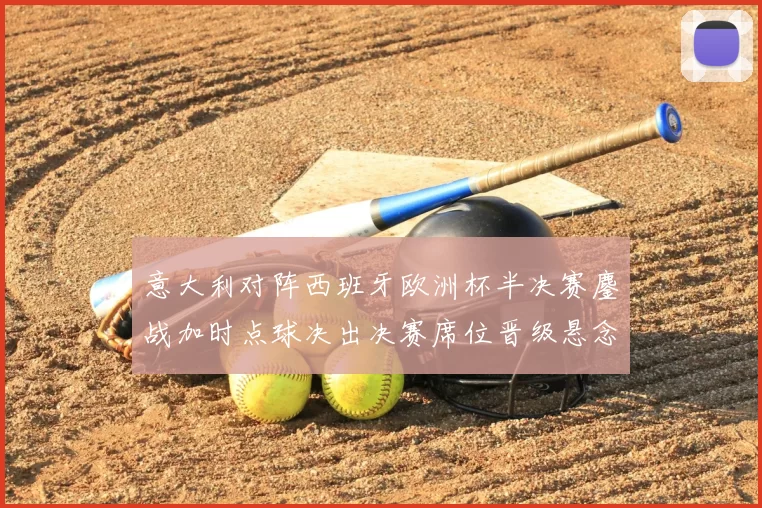 意大利对阵西班牙欧洲杯半决赛鏖战加时点球决出决赛席位晋级悬念落定