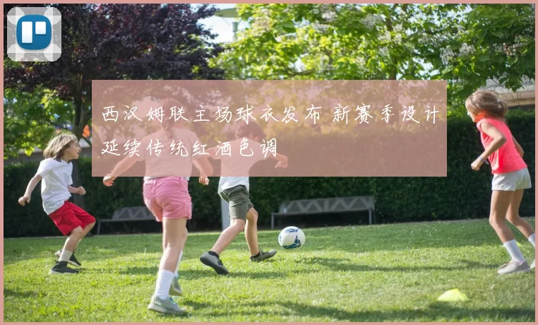 西汉姆联主场球衣发布 新赛季设计延续传统红酒色调