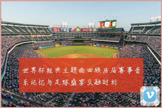 世界杯经典主题曲回顾历届赛事音乐记忆与足球盛宴交融时刻