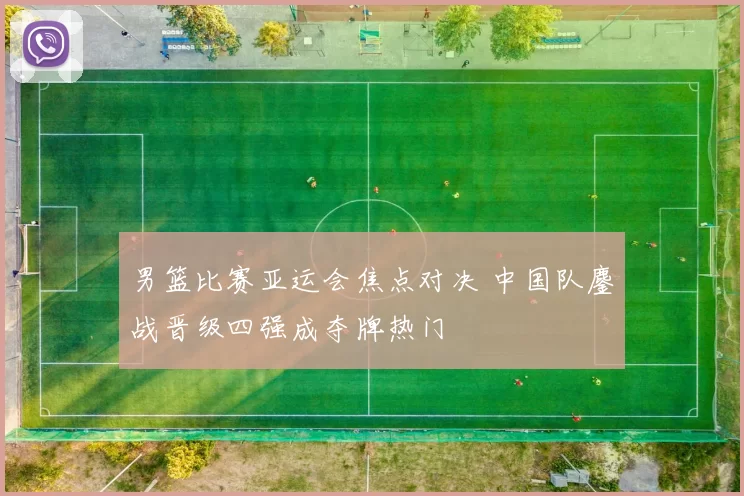 男篮比赛亚运会焦点对决 中国队鏖战晋级四强成夺牌热门