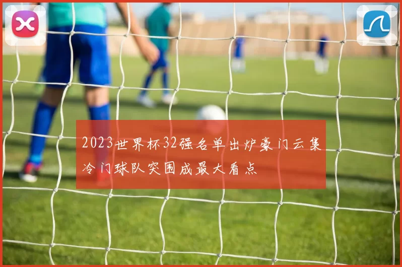 2023世界杯32强名单出炉豪门云集冷门球队突围成最大看点
