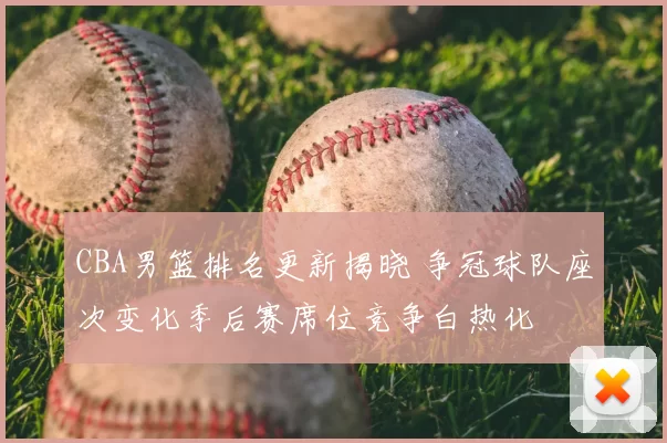 CBA男篮排名更新揭晓 争冠球队座次变化季后赛席位竞争白热化