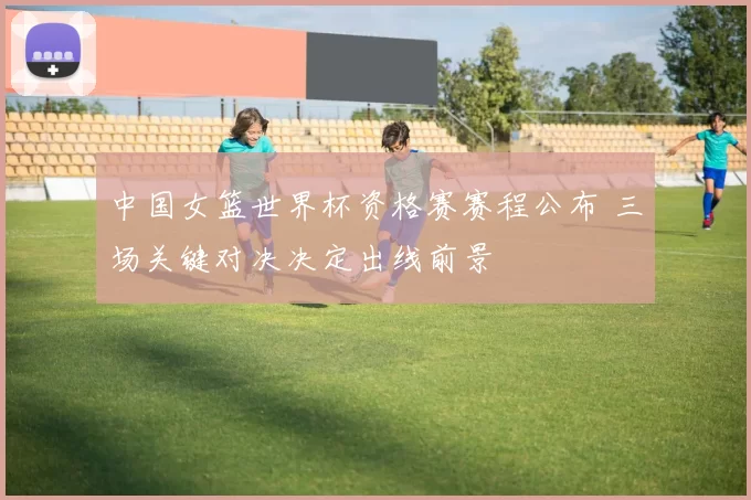 中国女篮世界杯资格赛赛程公布 三场关键对决决定出线前景