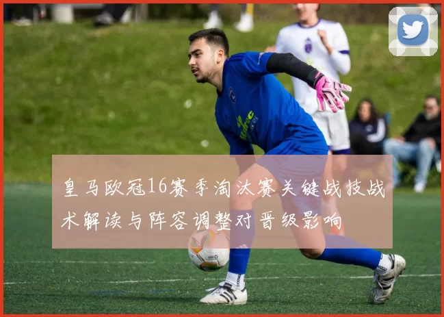 皇马欧冠16赛季淘汰赛关键战技战术解读与阵容调整对晋级影响