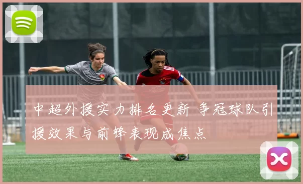 中超外援实力排名更新 争冠球队引援效果与前锋表现成焦点