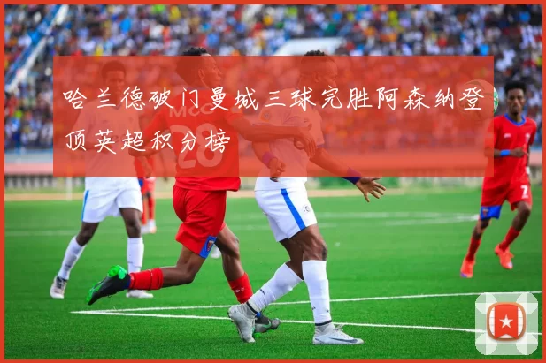 哈兰德破门曼城三球完胜阿森纳登顶英超积分榜