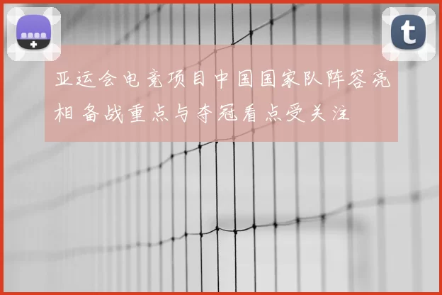 亚运会电竞项目中国国家队阵容亮相 备战重点与夺冠看点受关注