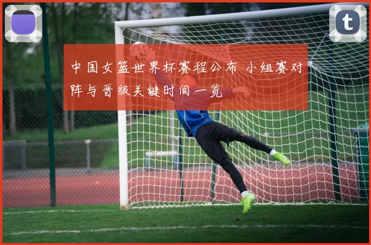 中国女篮世界杯赛程公布 小组赛对阵与晋级关键时间一览