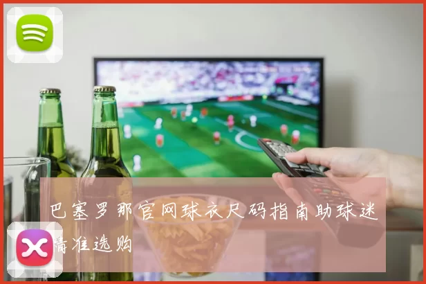 巴塞罗那官网球衣尺码指南助球迷精准选购