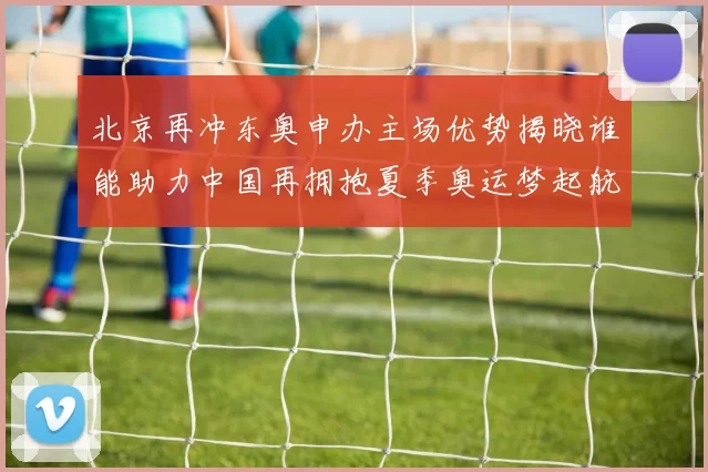 北京再冲东奥申办主场优势揭晓谁能助力中国再拥抱夏季奥运梦起航
