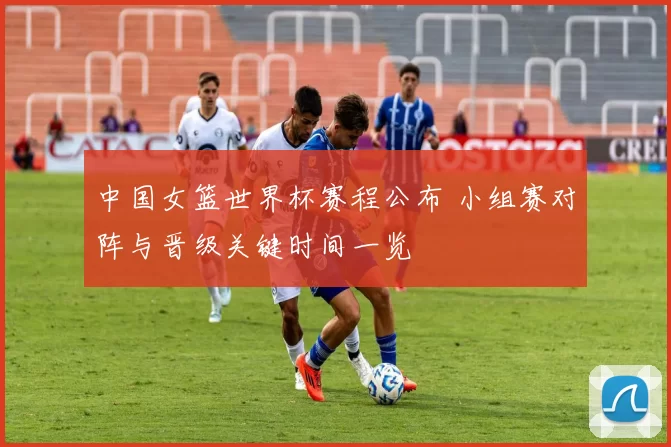 中国女篮世界杯赛程公布 小组赛对阵与晋级关键时间一览