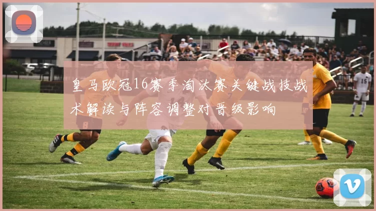 皇马欧冠16赛季淘汰赛关键战技战术解读与阵容调整对晋级影响