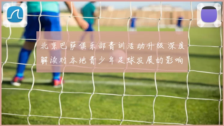 北京巴萨俱乐部青训活动升级 深度解读对本地青少年足球发展的影响