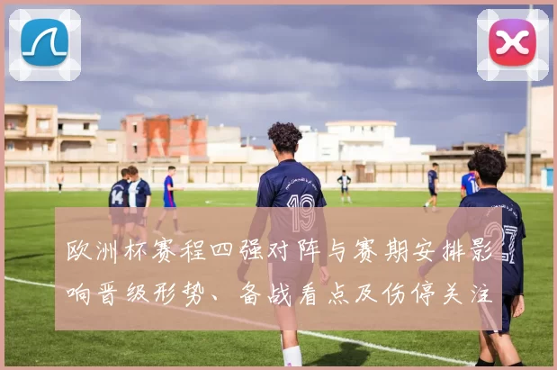 欧洲杯赛程四强对阵与赛期安排影响晋级形势、备战看点及伤停关注