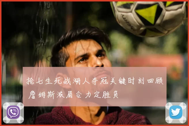 抢七生死战湖人夺冠关键时刻回顾 詹姆斯浓眉合力定胜负