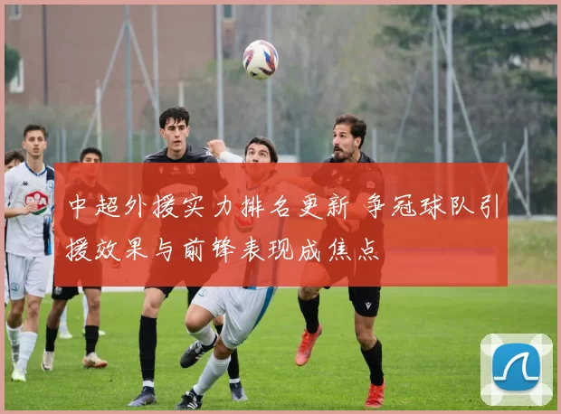 中超外援实力排名更新 争冠球队引援效果与前锋表现成焦点
