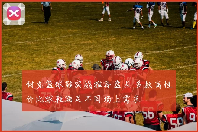 耐克篮球鞋实战推荐盘点 多款高性价比球鞋满足不同场上需求
