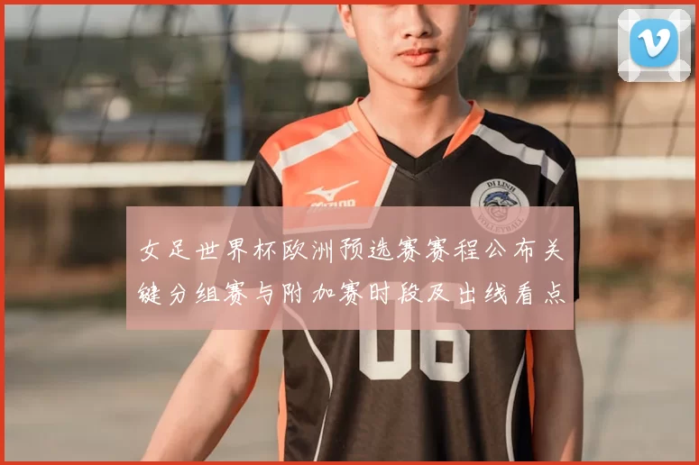 女足世界杯欧洲预选赛赛程公布关键分组赛与附加赛时段及出线看点