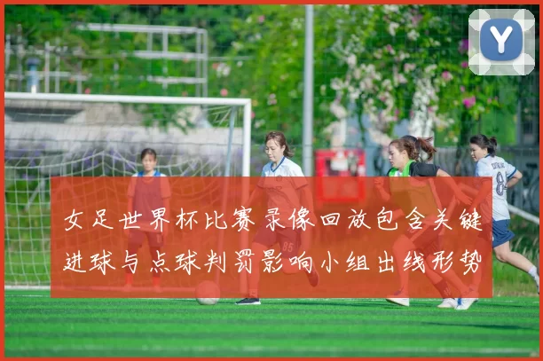女足世界杯比赛录像回放包含关键进球与点球判罚影响小组出线形势