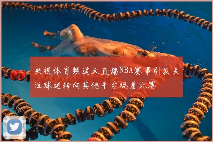 央视体育频道未直播NBA赛事引发关注球迷转向其他平台观看比赛