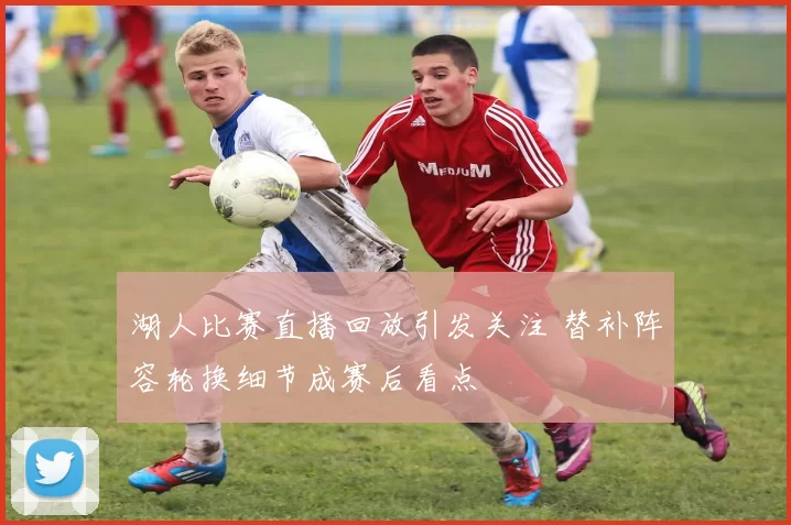 湖人比赛直播回放引发关注 替补阵容轮换细节成赛后看点