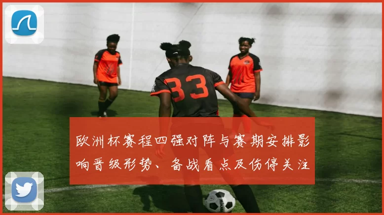 欧洲杯赛程四强对阵与赛期安排影响晋级形势、备战看点及伤停关注