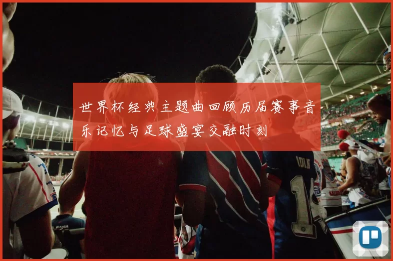 世界杯经典主题曲回顾历届赛事音乐记忆与足球盛宴交融时刻