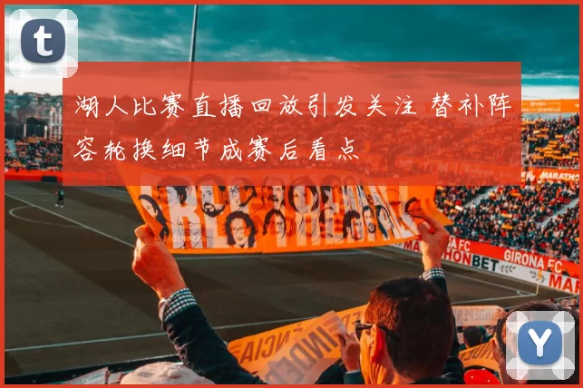 湖人比赛直播回放引发关注 替补阵容轮换细节成赛后看点